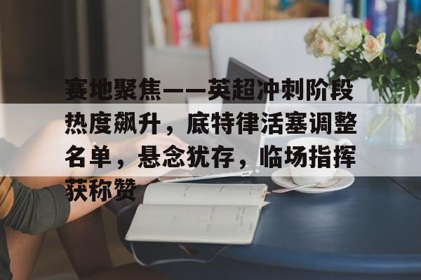 LOL英雄联盟官方竞猜-赛地聚焦——英超冲刺阶段热度飙升，底特律活塞调整名单，悬念犹存，临场指挥获称赞的简单介绍