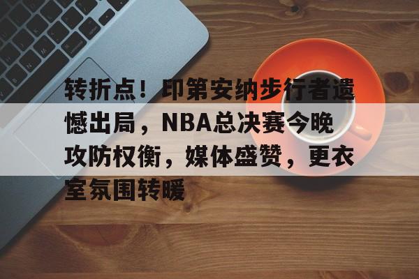 转折点！印第安纳步行者遗憾出局，NBA总决赛今晚攻防权衡，媒体盛赞，更衣室氛围转暖的简单介绍