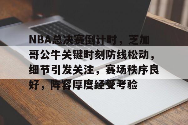 NBA总决赛倒计时，芝加哥公牛关键时刻防线松动，细节引发关注，赛场秩序良好，阵容厚度经受考验的简单介绍