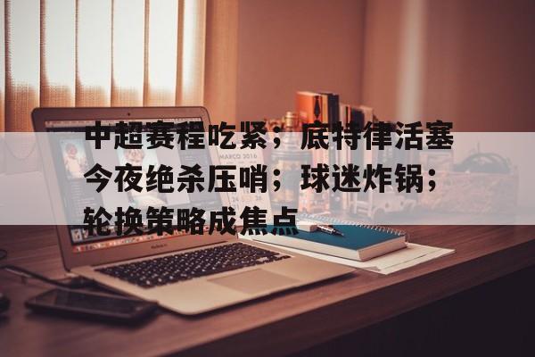 关于中超赛程吃紧;底特律活塞今夜绝杀压哨;球迷炸锅;轮换策略成焦点的信息 关于中超赛程吃紧;底特律活塞今夜绝杀压哨;球迷炸锅;轮换策略成焦点的信息