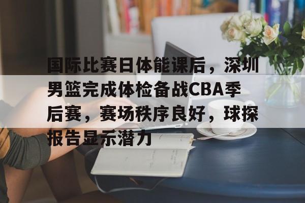 国际比赛日体能课后，深圳男篮完成体检备战CBA季后赛，赛场秩序良好，球探报告显示潜力的简单介绍